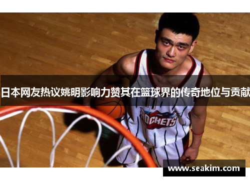 日本网友热议姚明影响力赞其在篮球界的传奇地位与贡献