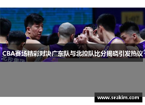 CBA赛场精彩对决广东队与北控队比分揭晓引发热议