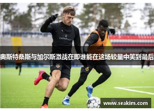 奥斯特桑斯与加尔斯激战在即谁能在这场较量中笑到最后
